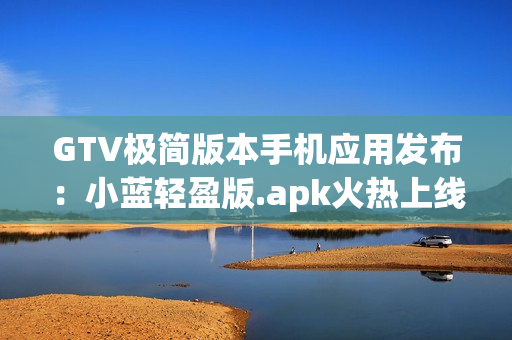 GTV极简版本手机应用发布：小蓝轻盈版.apk火热上线,降低内存占用,流畅体验!