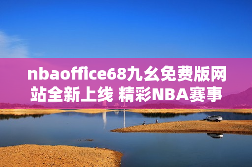 nbaoffice68九幺免费版网站全新上线 精彩NBA赛事免费观看