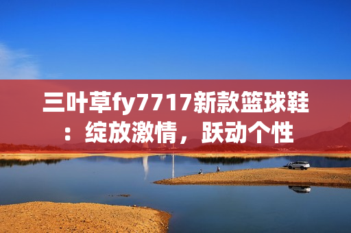 三叶草fy7717新款篮球鞋：绽放激情，跃动个性