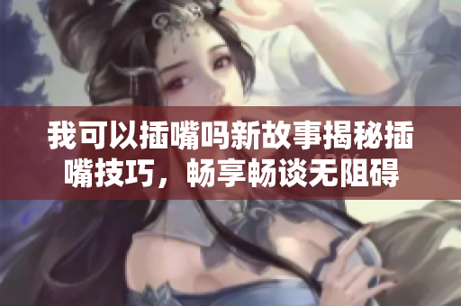 我可以插嘴吗新故事揭秘插嘴技巧，畅享畅谈无阻碍