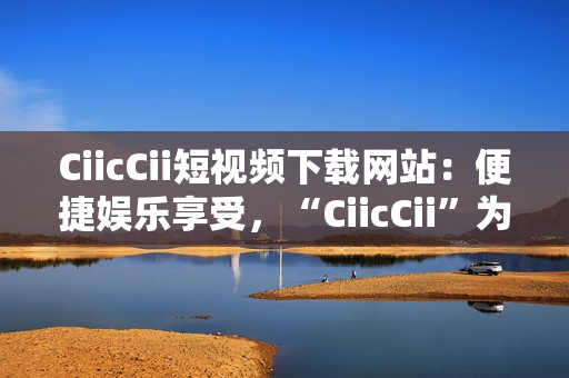 CiicCii短视频下载网站：便捷娱乐享受，“CiicCii”为你打造快乐视频时光