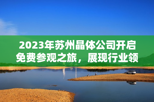 2023年苏州晶体公司开启免费参观之旅，展现行业领先技术及创新成果