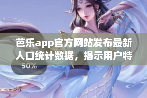 芭乐app官方网站发布最新人口统计数据，揭示用户特征与趋势